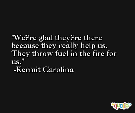 We?re glad they?re there because they really help us. They throw fuel in the fire for us. -Kermit Carolina