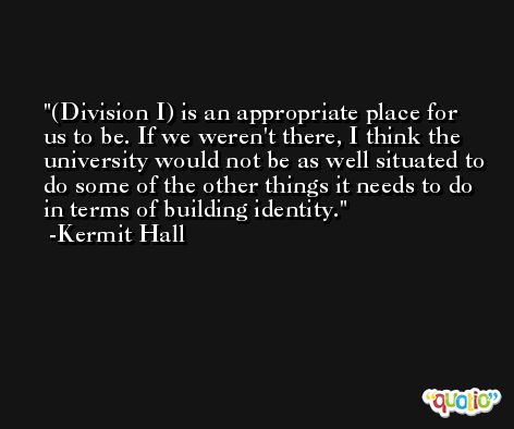 (Division I) is an appropriate place for us to be. If we weren't there, I think the university would not be as well situated to do some of the other things it needs to do in terms of building identity. -Kermit Hall