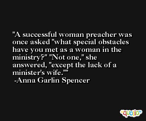 A successful woman preacher was once asked 'what special obstacles have you met as a woman in the ministry?' 'Not one,' she answered, 'except the lack of a minister's wife.' -Anna Garlin Spencer