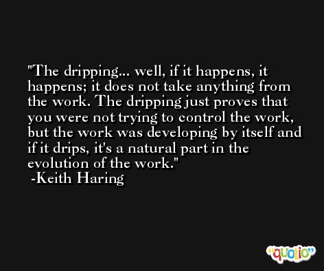 The dripping... well, if it happens, it happens; it does not take anything from the work. The dripping just proves that you were not trying to control the work, but the work was developing by itself and if it drips, it's a natural part in the evolution of the work. -Keith Haring