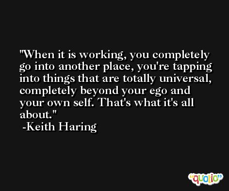 When it is working, you completely go into another place, you're tapping into things that are totally universal, completely beyond your ego and your own self. That's what it's all about. -Keith Haring