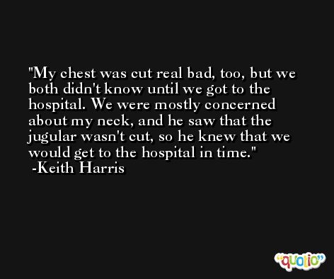 My chest was cut real bad, too, but we both didn't know until we got to the hospital. We were mostly concerned about my neck, and he saw that the jugular wasn't cut, so he knew that we would get to the hospital in time. -Keith Harris