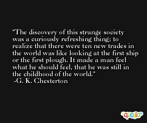 The discovery of this strange society was a curiously refreshing thing; to realize that there were ten new trades in the world was like looking at the first ship or the first plough. It made a man feel what he should feel, that he was still in the childhood of the world. -G. K. Chesterton