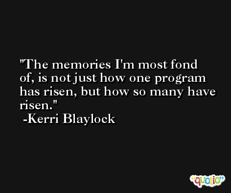 The memories I'm most fond of, is not just how one program has risen, but how so many have risen. -Kerri Blaylock