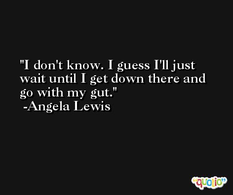 I don't know. I guess I'll just wait until I get down there and go with my gut. -Angela Lewis