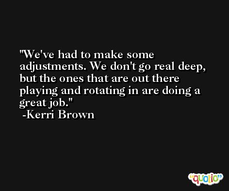 We've had to make some adjustments. We don't go real deep, but the ones that are out there playing and rotating in are doing a great job. -Kerri Brown