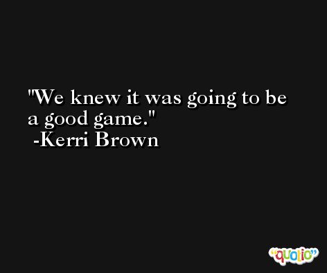 We knew it was going to be a good game. -Kerri Brown