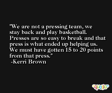 We are not a pressing team, we stay back and play basketball. Presses are so easy to break and that press is what ended up helping us. We must have gotten 15 to 20 points from that press. -Kerri Brown