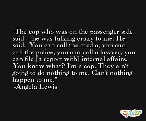 The cop who was on the passenger side said -- he was talking crazy to me. He said, 'You can call the media, you can call the police, you can call a lawyer, you can file [a report with] internal affairs. You know what? I'm a cop. They ain't going to do nothing to me. Can't nothing happen to me. -Angela Lewis