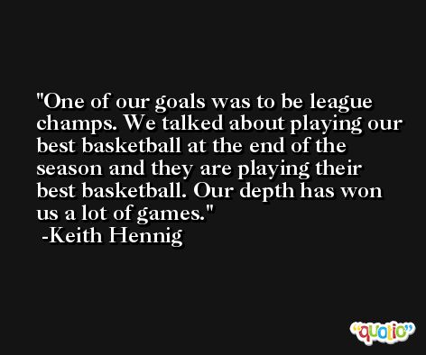 One of our goals was to be league champs. We talked about playing our best basketball at the end of the season and they are playing their best basketball. Our depth has won us a lot of games. -Keith Hennig