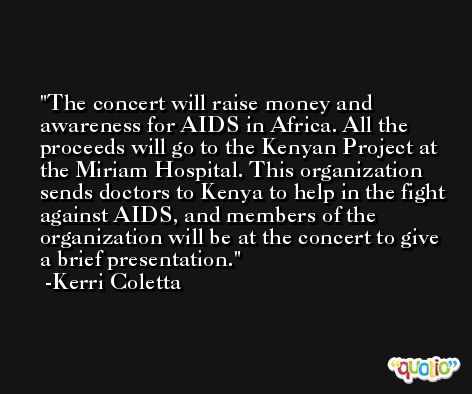 The concert will raise money and awareness for AIDS in Africa. All the proceeds will go to the Kenyan Project at the Miriam Hospital. This organization sends doctors to Kenya to help in the fight against AIDS, and members of the organization will be at the concert to give a brief presentation. -Kerri Coletta