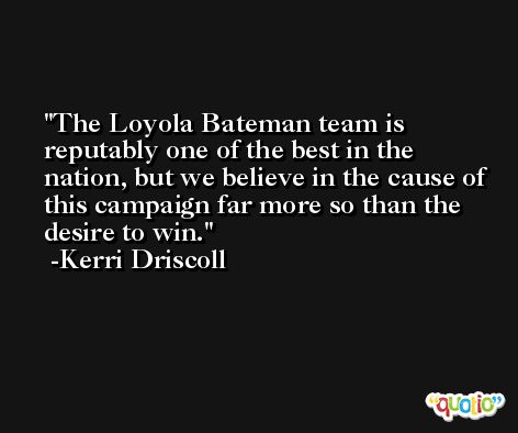 The Loyola Bateman team is reputably one of the best in the nation, but we believe in the cause of this campaign far more so than the desire to win. -Kerri Driscoll