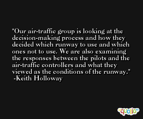 Our air-traffic group is looking at the decision-making process and how they decided which runway to use and which ones not to use. We are also examining the responses between the pilots and the air-traffic controllers and what they viewed as the conditions of the runway. -Keith Holloway