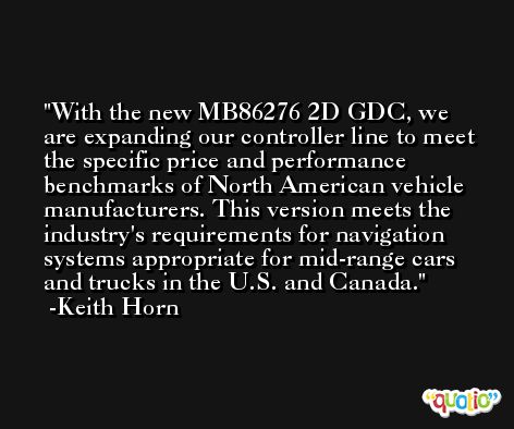 With the new MB86276 2D GDC, we are expanding our controller line to meet the specific price and performance benchmarks of North American vehicle manufacturers. This version meets the industry's requirements for navigation systems appropriate for mid-range cars and trucks in the U.S. and Canada. -Keith Horn