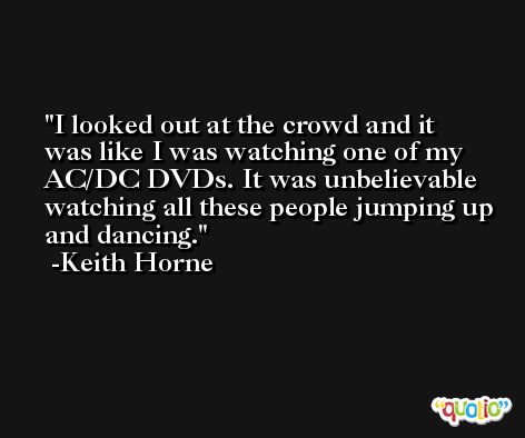 I looked out at the crowd and it was like I was watching one of my AC/DC DVDs. It was unbelievable watching all these people jumping up and dancing. -Keith Horne