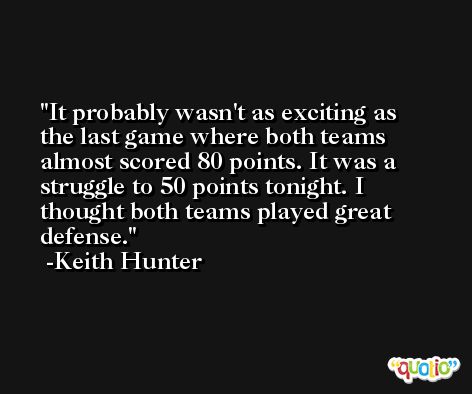 It probably wasn't as exciting as the last game where both teams almost scored 80 points. It was a struggle to 50 points tonight. I thought both teams played great defense. -Keith Hunter