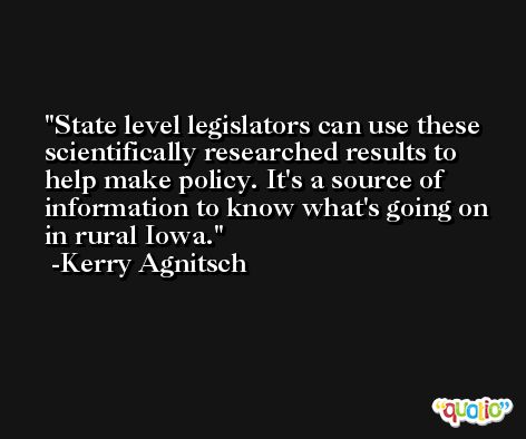 State level legislators can use these scientifically researched results to help make policy. It's a source of information to know what's going on in rural Iowa. -Kerry Agnitsch