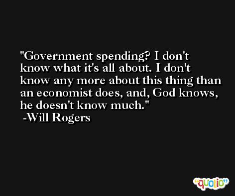 Government spending? I don't know what it's all about. I don't know any more about this thing than an economist does, and, God knows, he doesn't know much. -Will Rogers