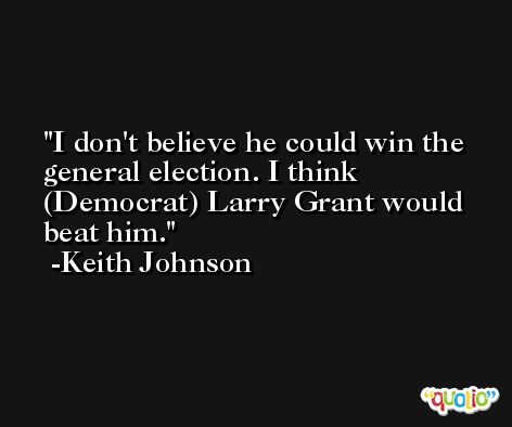 I don't believe he could win the general election. I think (Democrat) Larry Grant would beat him. -Keith Johnson