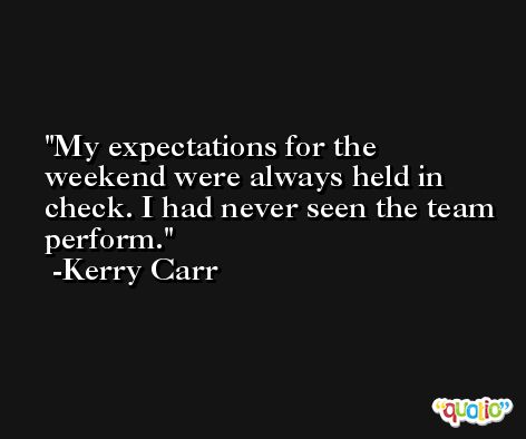 My expectations for the weekend were always held in check. I had never seen the team perform. -Kerry Carr