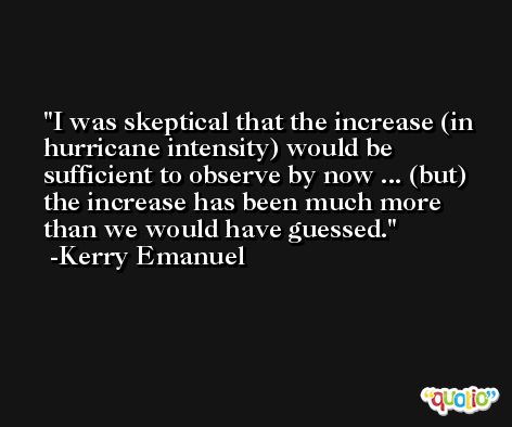 I was skeptical that the increase (in hurricane intensity) would be sufficient to observe by now ... (but) the increase has been much more than we would have guessed. -Kerry Emanuel