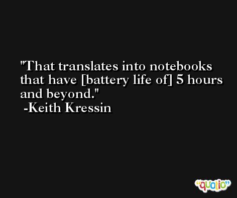 That translates into notebooks that have [battery life of] 5 hours and beyond. -Keith Kressin