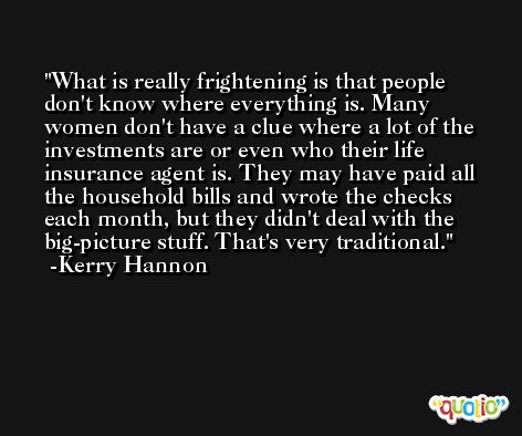 What is really frightening is that people don't know where everything is. Many women don't have a clue where a lot of the investments are or even who their life insurance agent is. They may have paid all the household bills and wrote the checks each month, but they didn't deal with the big-picture stuff. That's very traditional. -Kerry Hannon