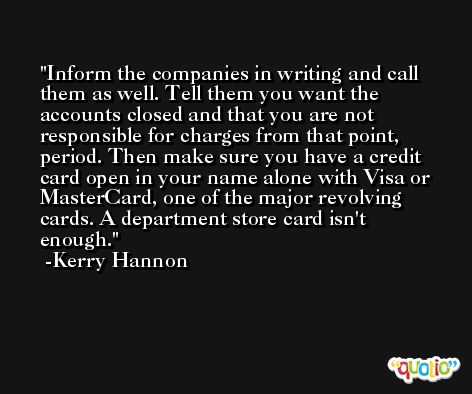Inform the companies in writing and call them as well. Tell them you want the accounts closed and that you are not responsible for charges from that point, period. Then make sure you have a credit card open in your name alone with Visa or MasterCard, one of the major revolving cards. A department store card isn't enough. -Kerry Hannon