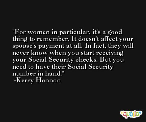 For women in particular, it's a good thing to remember. It doesn't affect your spouse's payment at all. In fact, they will never know when you start receiving your Social Security checks. But you need to have their Social Security number in hand. -Kerry Hannon