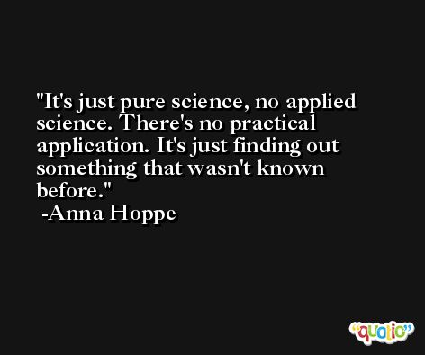 It's just pure science, no applied science. There's no practical application. It's just finding out something that wasn't known before. -Anna Hoppe