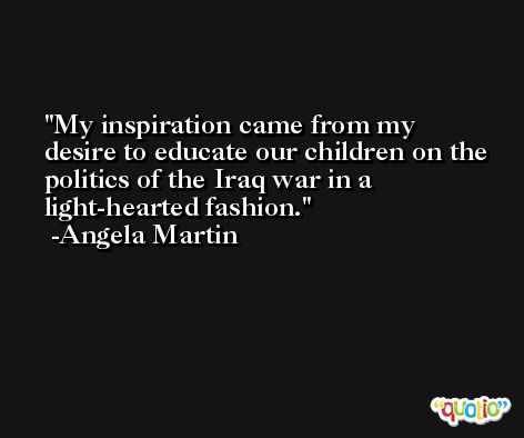 My inspiration came from my desire to educate our children on the politics of the Iraq war in a light-hearted fashion. -Angela Martin