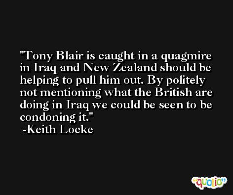 Tony Blair is caught in a quagmire in Iraq and New Zealand should be helping to pull him out. By politely not mentioning what the British are doing in Iraq we could be seen to be condoning it. -Keith Locke