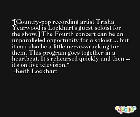 [Country-pop recording artist Trisha Yearwood is Lockhart's guest soloist for the show.] The Fourth concert can be an unparalleled opportunity for a soloist ... but it can also be a little nerve-wracking for them. This program goes together in a heartbeat. It's rehearsed quickly and then -- it's on live television. -Keith Lockhart