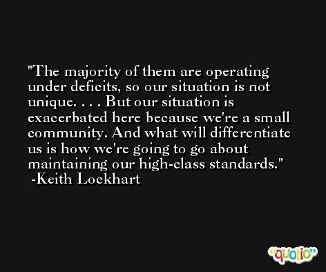 The majority of them are operating under deficits, so our situation is not unique. . . . But our situation is exacerbated here because we're a small community. And what will differentiate us is how we're going to go about maintaining our high-class standards. -Keith Lockhart