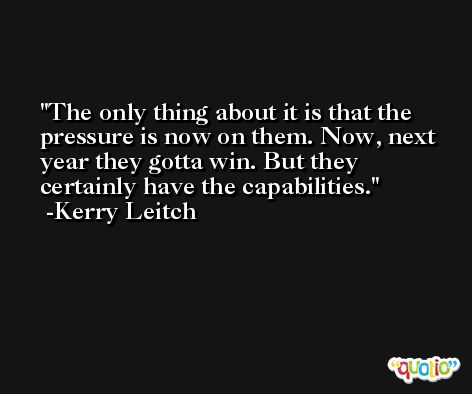 The only thing about it is that the pressure is now on them. Now, next year they gotta win. But they certainly have the capabilities. -Kerry Leitch