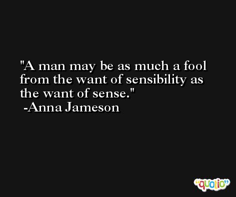 A man may be as much a fool from the want of sensibility as the want of sense. -Anna Jameson