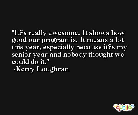 It?s really awesome. It shows how good our program is. It means a lot this year, especially because it?s my senior year and nobody thought we could do it. -Kerry Loughran