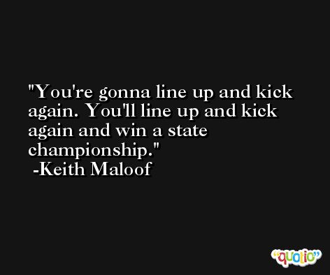 You're gonna line up and kick again. You'll line up and kick again and win a state championship. -Keith Maloof