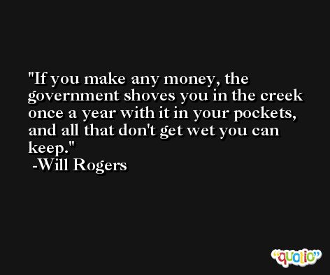 If you make any money, the government shoves you in the creek once a year with it in your pockets, and all that don't get wet you can keep. -Will Rogers