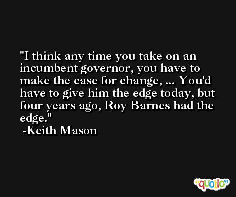 I think any time you take on an incumbent governor, you have to make the case for change, ... You'd have to give him the edge today, but four years ago, Roy Barnes had the edge. -Keith Mason