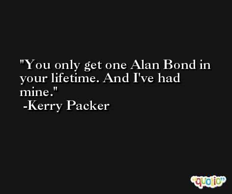 You only get one Alan Bond in your lifetime. And I've had mine. -Kerry Packer