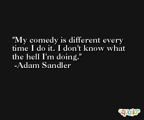 My comedy is different every time I do it. I don't know what the hell I'm doing. -Adam Sandler