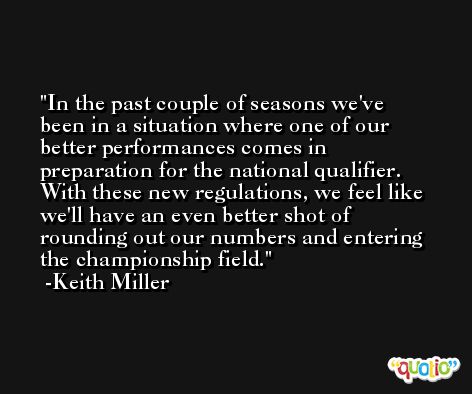 In the past couple of seasons we've been in a situation where one of our better performances comes in preparation for the national qualifier. With these new regulations, we feel like we'll have an even better shot of rounding out our numbers and entering the championship field. -Keith Miller