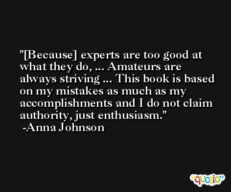 [Because] experts are too good at what they do, ... Amateurs are always striving ... This book is based on my mistakes as much as my accomplishments and I do not claim authority, just enthusiasm. -Anna Johnson