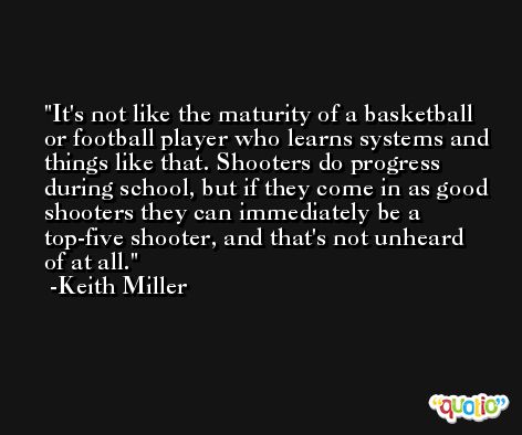 It's not like the maturity of a basketball or football player who learns systems and things like that. Shooters do progress during school, but if they come in as good shooters they can immediately be a top-five shooter, and that's not unheard of at all. -Keith Miller