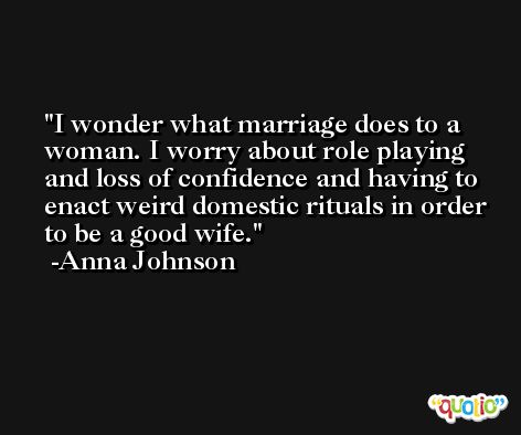 I wonder what marriage does to a woman. I worry about role playing and loss of confidence and having to enact weird domestic rituals in order to be a good wife. -Anna Johnson