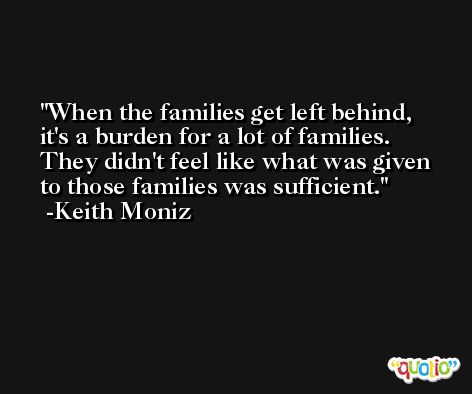 When the families get left behind, it's a burden for a lot of families. They didn't feel like what was given to those families was sufficient. -Keith Moniz