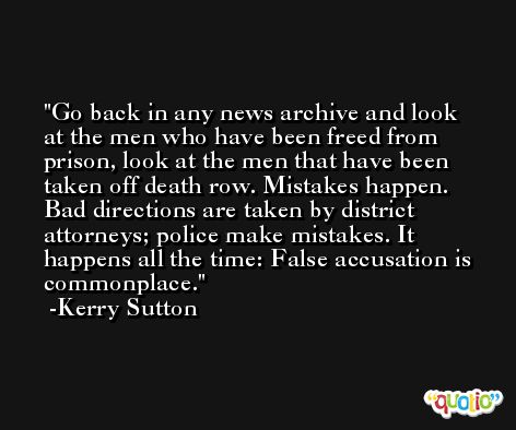 Go back in any news archive and look at the men who have been freed from prison, look at the men that have been taken off death row. Mistakes happen. Bad directions are taken by district attorneys; police make mistakes. It happens all the time: False accusation is commonplace. -Kerry Sutton