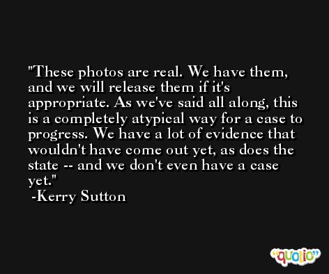 These photos are real. We have them, and we will release them if it's appropriate. As we've said all along, this is a completely atypical way for a case to progress. We have a lot of evidence that wouldn't have come out yet, as does the state -- and we don't even have a case yet. -Kerry Sutton