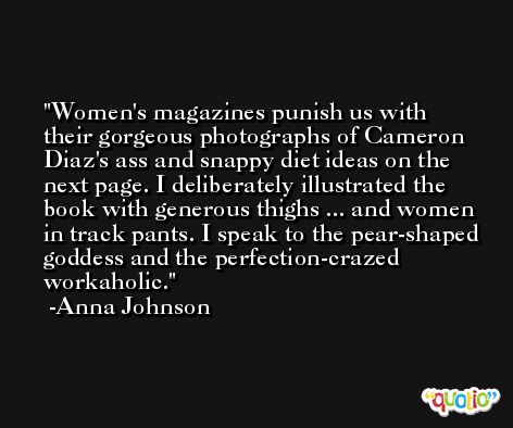 Women's magazines punish us with their gorgeous photographs of Cameron Diaz's ass and snappy diet ideas on the next page. I deliberately illustrated the book with generous thighs ... and women in track pants. I speak to the pear-shaped goddess and the perfection-crazed workaholic. -Anna Johnson